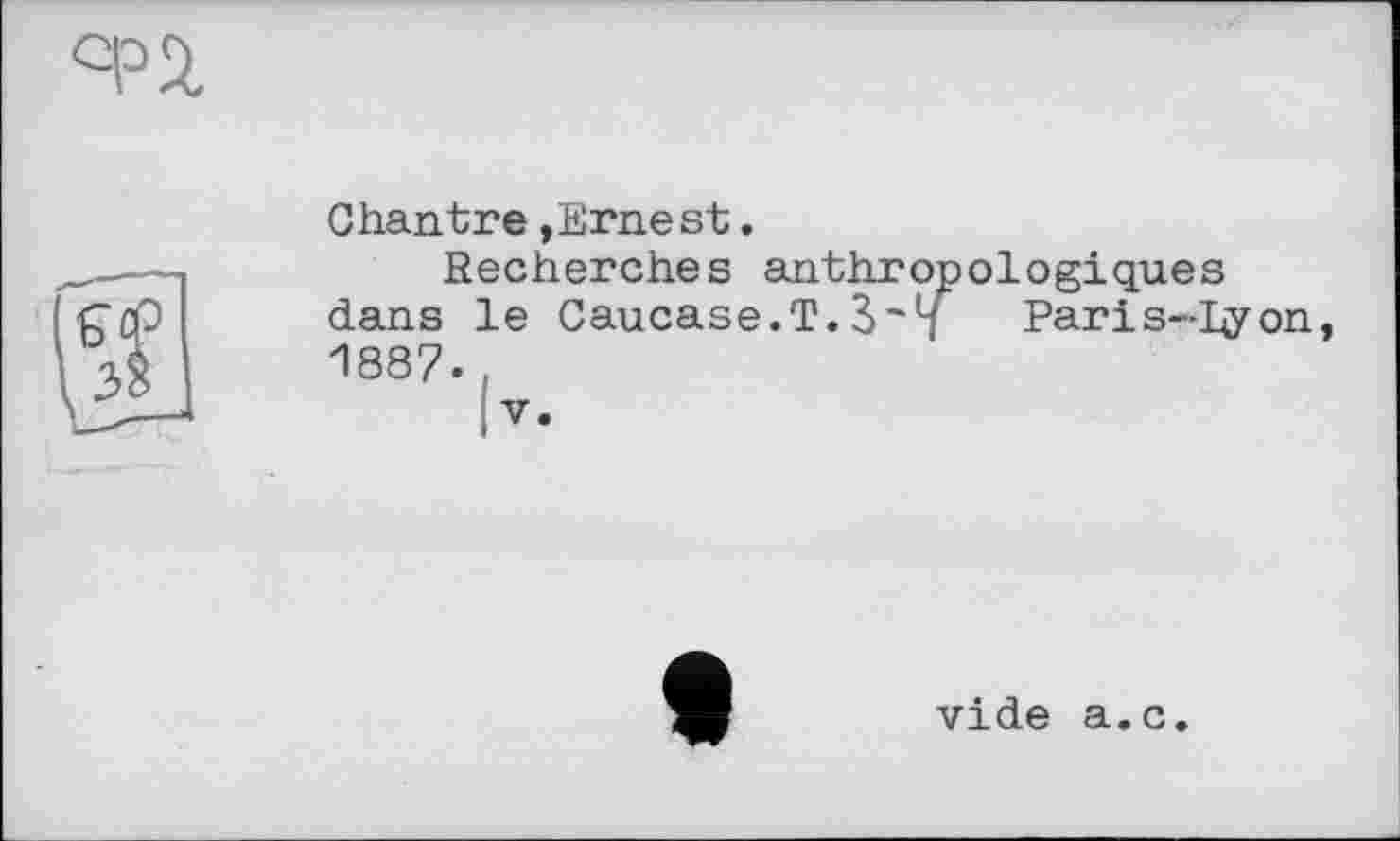 ﻿Chantre »Ernest.
Secherches anthropologiques dans le Caucase.T.Paris-hyon 1887.
|v.
vide a.c.